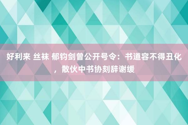 好利来 丝袜 郁钧剑曾公开号令：书道容不得丑化，散伙中书协刻辞谢缓