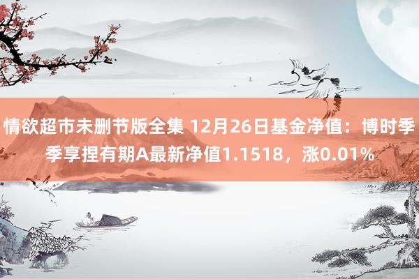 情欲超市未删节版全集 12月26日基金净值：博时季季享捏有期A最新净值1.1518，涨0.01%