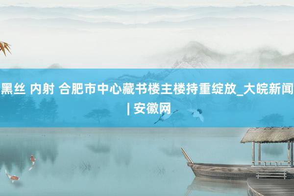 黑丝 内射 合肥市中心藏书楼主楼持重绽放_大皖新闻 | 安徽网
