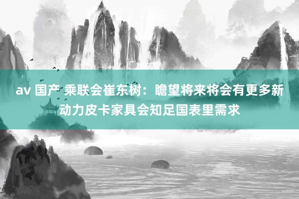 av 国产 乘联会崔东树：瞻望将来将会有更多新动力皮卡家具会知足国表里需求