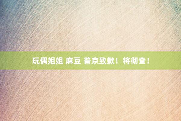 玩偶姐姐 麻豆 普京致歉！将彻查！
