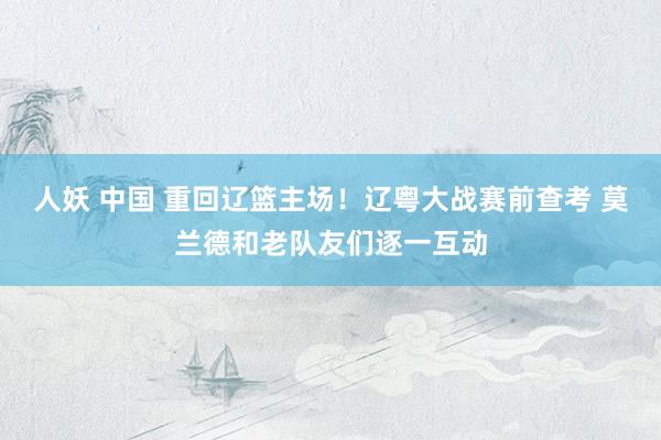 人妖 中国 重回辽篮主场！辽粤大战赛前查考 莫兰德和老队友们逐一互动