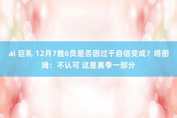 ai 巨乳 12月7胜6负是否因过于自信变成？塔图姆：不认可 这是赛季一部分