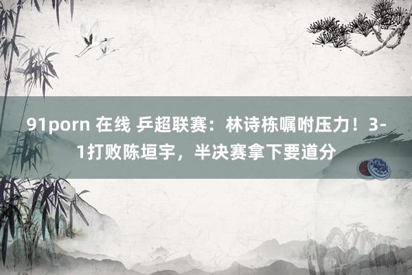 91porn 在线 乒超联赛：林诗栋嘱咐压力！3-1打败陈垣宇，半决赛拿下要道分