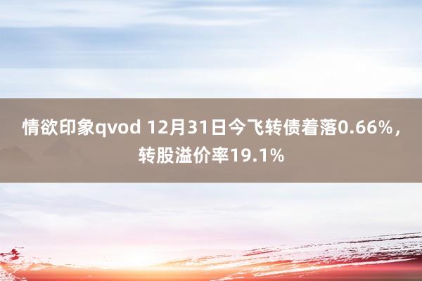 情欲印象qvod 12月31日今飞转债着落0.66%，转股溢价率19.1%