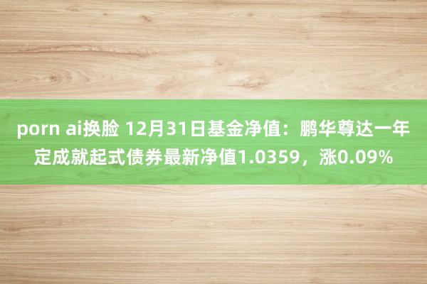 porn ai换脸 12月31日基金净值：鹏华尊达一年定成就起式债券最新净值1.0359，涨0.09%