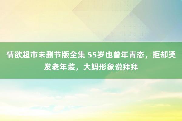 情欲超市未删节版全集 55岁也曾年青态，拒却烫发老年装，大妈形象说拜拜