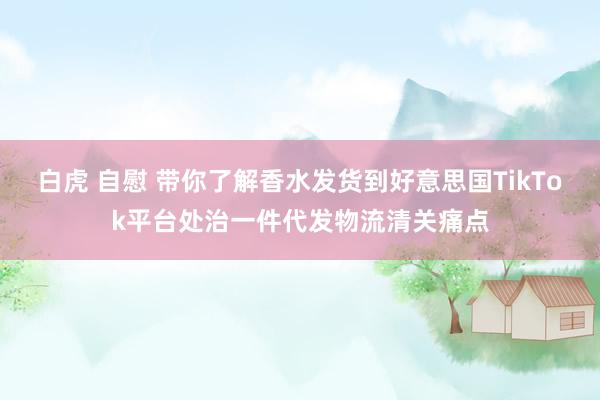 白虎 自慰 带你了解香水发货到好意思国TikTok平台处治一件代发物流清关痛点