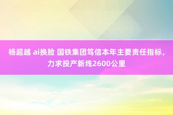 杨超越 ai换脸 国铁集团笃信本年主要责任指标，力求投产新线2600公里