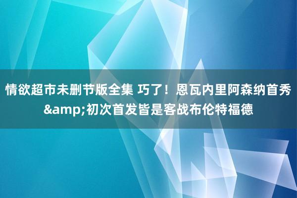 情欲超市未删节版全集 巧了！恩瓦内里阿森纳首秀&初次首发皆是客战布伦特福德