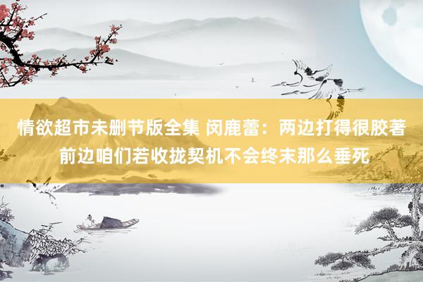 情欲超市未删节版全集 闵鹿蕾：两边打得很胶著 前边咱们若收拢契机不会终末那么垂死