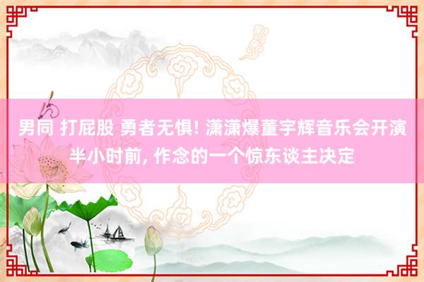 男同 打屁股 勇者无惧! 潇潇爆董宇辉音乐会开演半小时前， 作念的一个惊东谈主决定