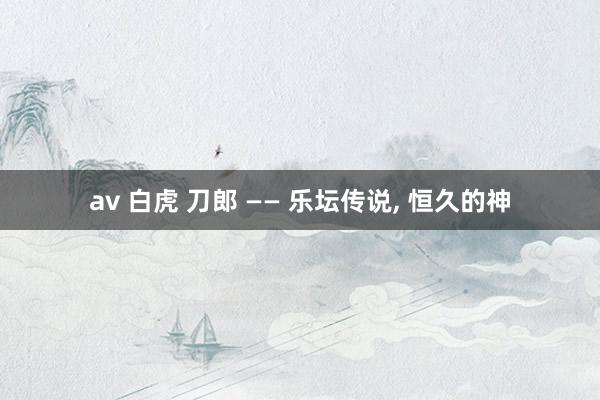 av 白虎 刀郎 —— 乐坛传说， 恒久的神