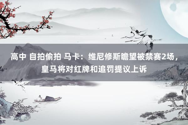 高中 自拍偷拍 马卡：维尼修斯瞻望被禁赛2场，皇马将对红牌和追罚提议上诉