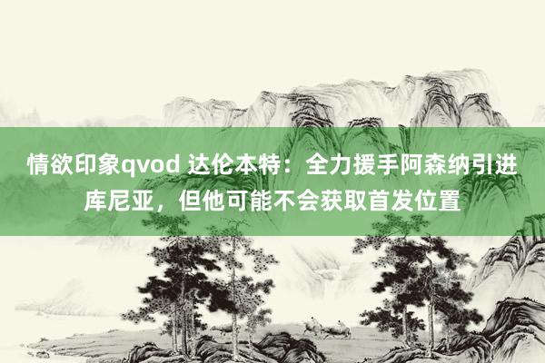 情欲印象qvod 达伦本特：全力援手阿森纳引进库尼亚，但他可能不会获取首发位置