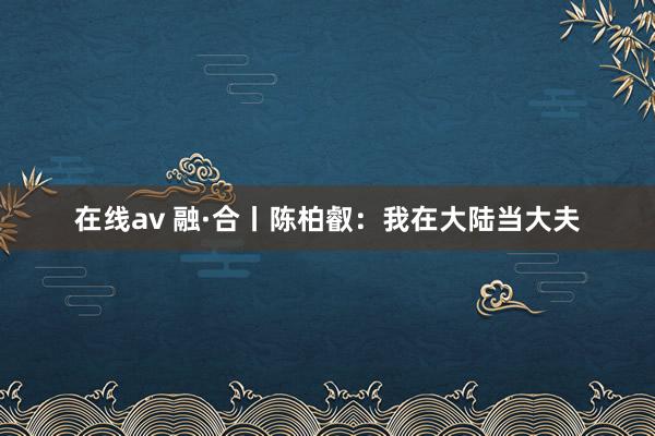 在线av 融·合丨陈柏叡：我在大陆当大夫