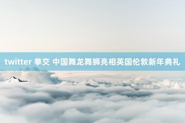 twitter 拳交 中国舞龙舞狮亮相英国伦敦新年典礼