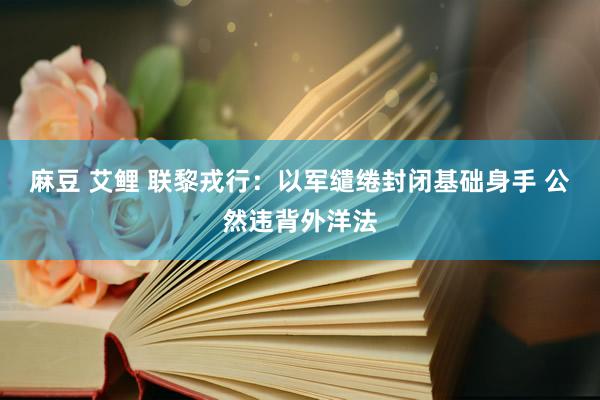 麻豆 艾鲤 联黎戎行：以军缱绻封闭基础身手 公然违背外洋法