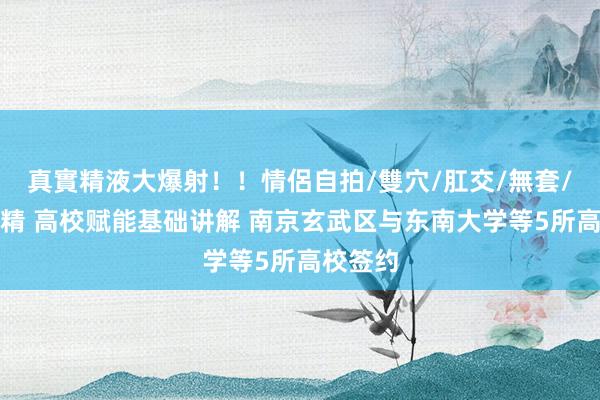 真實精液大爆射！！情侶自拍/雙穴/肛交/無套/大量噴精 高校赋能基础讲解 南京玄武区与东南大学等5所高校签约