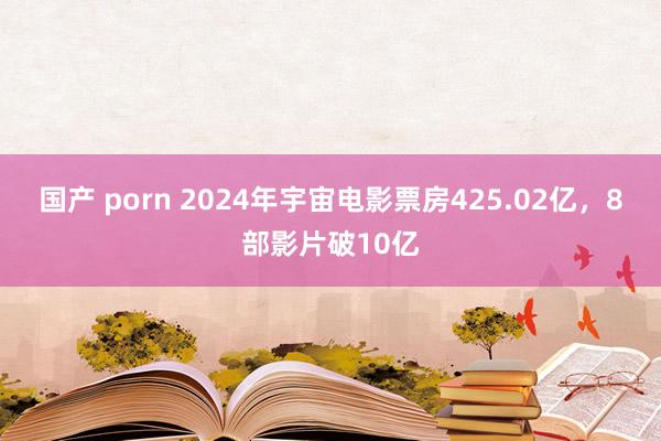 国产 porn 2024年宇宙电影票房425.02亿，8部影片破10亿