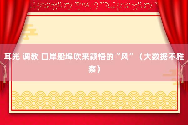 耳光 调教 口岸船埠吹来颖悟的“风”（大数据不雅察）