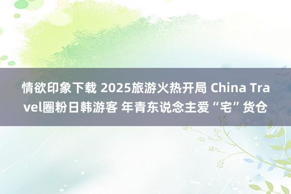情欲印象下载 2025旅游火热开局 China Travel圈粉日韩游客 年青东说念主爱“宅”货仓