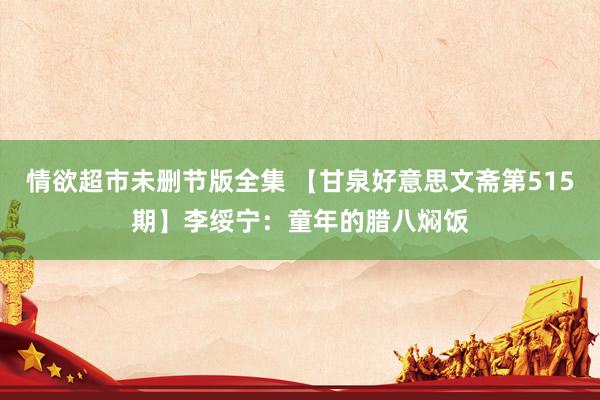 情欲超市未删节版全集 【甘泉好意思文斋第515期】李绥宁：童年的腊八焖饭