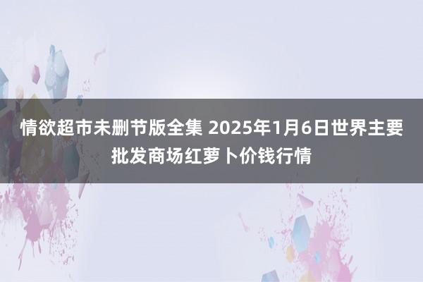 情欲超市未删节版全集 2025年1月6日世界主要批发商场红萝卜价钱行情