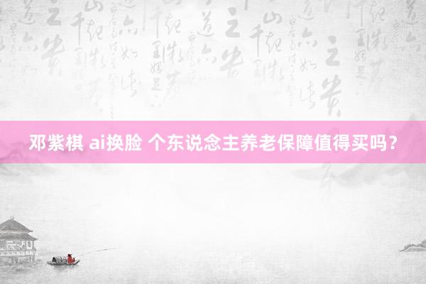 邓紫棋 ai换脸 个东说念主养老保障值得买吗？