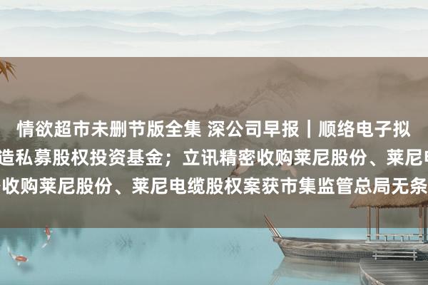 情欲超市未删节版全集 深公司早报｜顺络电子拟出资2500万元参与缔造私募股权投资基金；立讯精密收购莱尼股份、莱尼电缆股权案获市集监管总局无条目批准