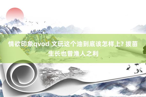 情欲印象qvod 文玩这个油到底该怎样上? 拔苗生长也曾渔人之利