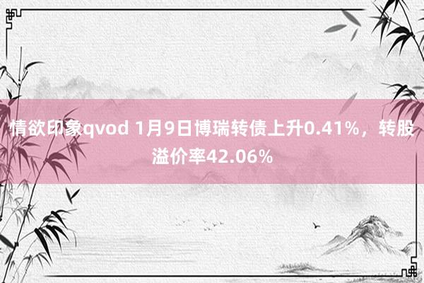情欲印象qvod 1月9日博瑞转债上升0.41%，转股溢价率42.06%