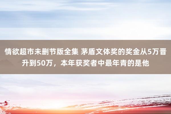 情欲超市未删节版全集 茅盾文体奖的奖金从5万晋升到50万，本年获奖者中最年青的是他