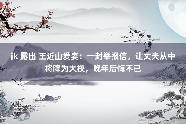 jk 露出 王近山爱妻：一封举报信，让丈夫从中将降为大校，晚年后悔不已