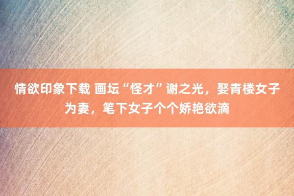 情欲印象下载 画坛“怪才”谢之光，娶青楼女子为妻，笔下女子个个娇艳欲滴