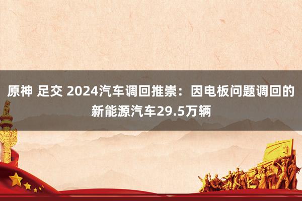 原神 足交 2024汽车调回推崇：因电板问题调回的新能源汽车29.5万辆