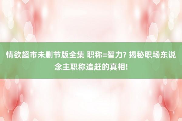 情欲超市未删节版全集 职称=智力? 揭秘职场东说念主职称追赶的真相!