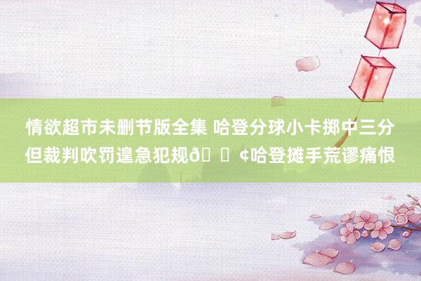 情欲超市未删节版全集 哈登分球小卡掷中三分但裁判吹罚遑急犯规😢哈登摊手荒谬痛恨
