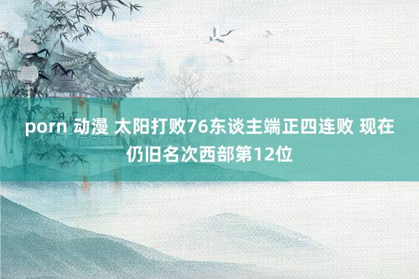 porn 动漫 太阳打败76东谈主端正四连败 现在仍旧名次西部第12位