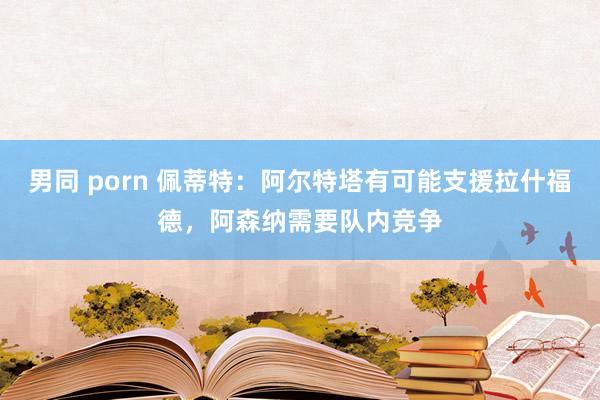 男同 porn 佩蒂特：阿尔特塔有可能支援拉什福德，阿森纳需要队内竞争