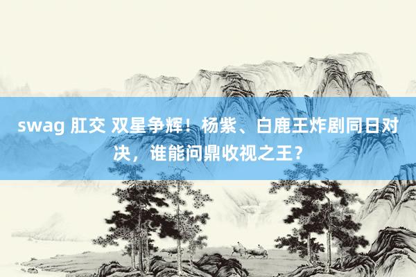 swag 肛交 双星争辉！杨紫、白鹿王炸剧同日对决，谁能问鼎收视之王？