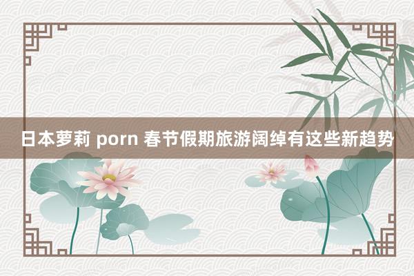 日本萝莉 porn 春节假期旅游阔绰有这些新趋势