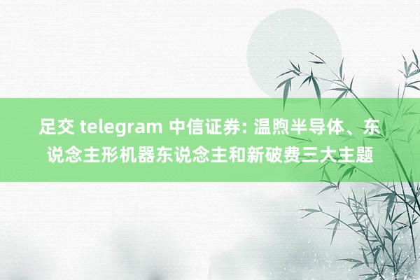 足交 telegram 中信证券: 温煦半导体、东说念主形机器东说念主和新破费三大主题