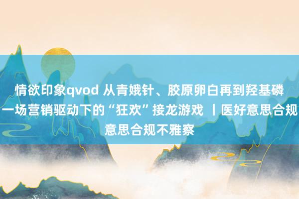 情欲印象qvod 从青娥针、胶原卵白再到羟基磷灰石：一场营销驱动下的“狂欢”接龙游戏 丨医好意思合规不雅察