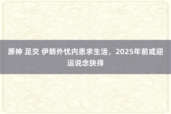 原神 足交 伊朗外忧内患求生活，2025年前或迎运说念抉择