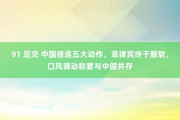 91 足交 中国接连五大动作，菲律宾终于服软，口风调动称要与中国共存