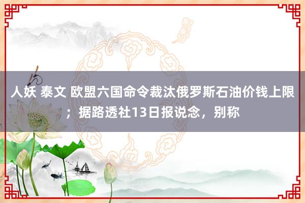 人妖 泰文 欧盟六国命令裁汰俄罗斯石油价钱上限；据路透社13日报说念，别称