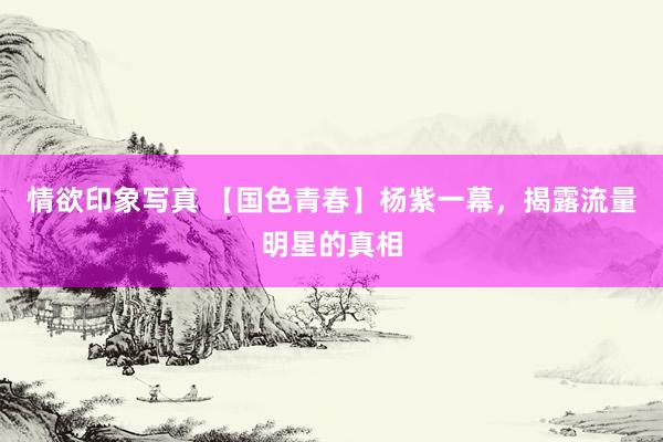 情欲印象写真 【国色青春】杨紫一幕，揭露流量明星的真相