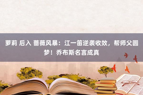 萝莉 后入 蔷薇风暴：江一笛逆袭收效，帮师父圆梦！乔布斯名言成真