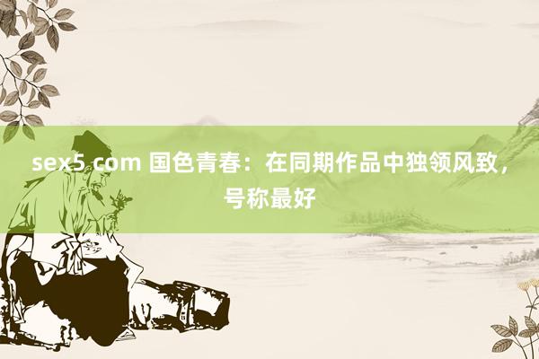 sex5 com 国色青春：在同期作品中独领风致，号称最好